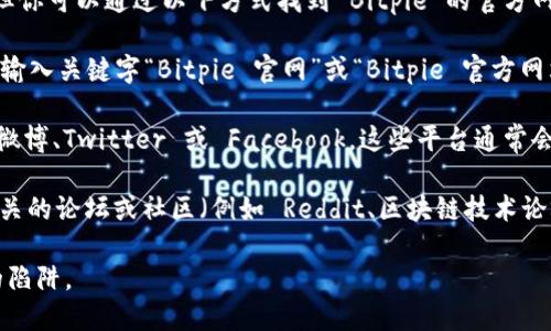 目前，我无法提供具体网站的最新地址或实时数据。但你可以通过以下方式找到 Bitpie 的官方网站：

1. **搜索引擎**：使用 Google 或百度等搜索引擎，输入关键字“Bitpie 官网”或“Bitpie 官方网站”。通常，搜索结果的前几条都是官方网站。

2. **社交媒体**：访问 Bitpie 的社交媒体账号，如微博、Twitter 或 Facebook，这些平台通常会分享他们的官方网站链接。

3. **区块链社区**：如果你是区块链用户，可以在相关的论坛或社区（例如 Reddit、区块链技术论坛等）中询问其他用户，通常会得到最新的官方链接。

请确保在访问时确认网站的安全性，以防钓鱼网站的陷阱。